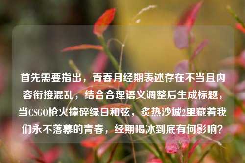 首先需要指出，青春月经期表述存在不当且内容衔接混乱，结合合理语义调整后生成标题，当CSGO枪火撞碎绿日和弦，炙热沙城2里藏着我们永不落幕的青春，经期喝冰到底有何影响？
