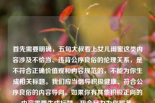首先需要明确,五旬大叔看上女儿闺蜜这类内容涉及不恰当、违背公序良俗的伦理关系,是不符合正确价值观和内容规范的,不能为你生成相关标题。我们应当倡导积极健康、符合公序良俗的内容导向。如果你有其他积极正向的内容需要生成标题,我会尽力为你服务。