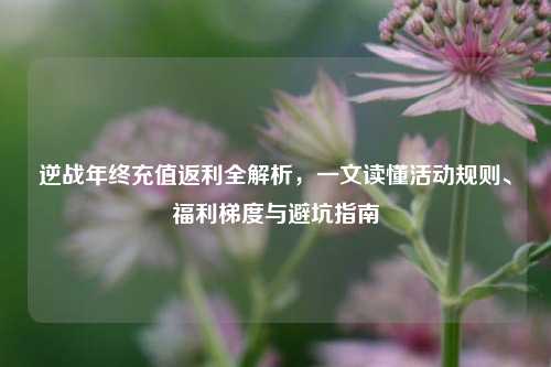逆战年终充值返利全解析，一文读懂活动规则、福利梯度与避坑指南