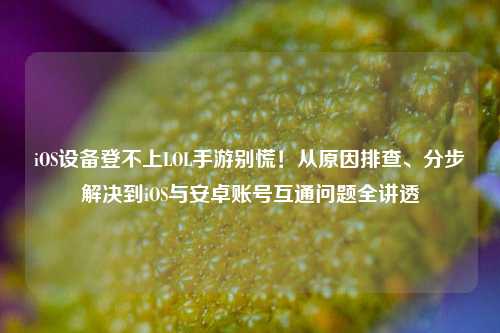 iOS设备登不上LOL手游别慌!从原因排查、分步解决到iOS与安卓账号互通问题全讲透