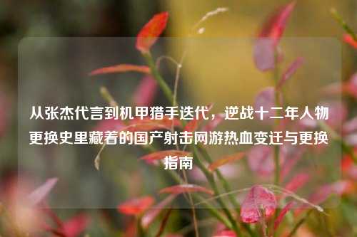 从张杰代言到机甲猎手迭代，逆战十二年人物更换史里藏着的国产射击网游热血变迁与更换指南
