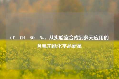 CF₃CH₂SO₂Na，从实验室合成到多元应用的含氟功能化学品新星