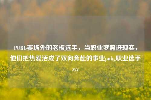 PUBG赛场外的老板选手,当职业梦照进现实,他们把热爱活成了双向奔赴的事业pubg职业选手zyy