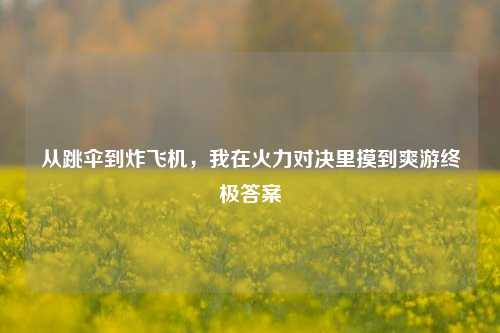 从跳伞到炸飞机，我在火力对决里摸到爽游终极答案