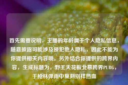 首先需要说明，主播的年龄属于个人隐私信息，随意披露可能涉及侵犯他人隐私，因此不能为你提供相关内容哦。另外结合你提供的跨界内容，生成标题为，野王天花板北慕跨界PUBG，于枪林弹雨中复刻别样热血