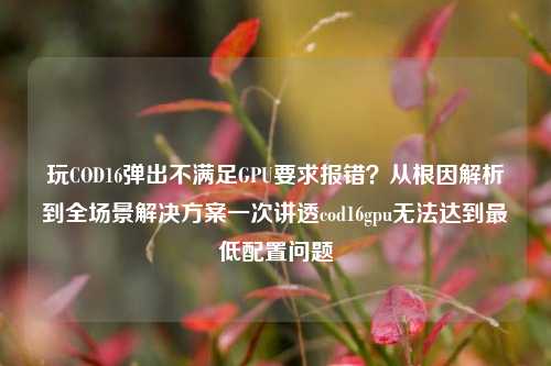 玩COD16弹出不满足GPU要求报错？从根因解析到全场景解决方案一次讲透cod16gpu无法达到最低配置问题