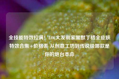 全技能特效拉满！LOL大发明家黑默丁格全皮肤特效合集+价格表 从创意工坊到传说级哪款是你的炮台本命