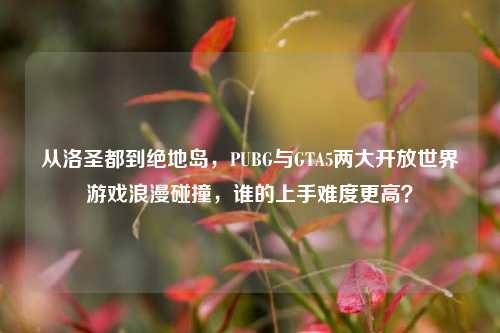 从洛圣都到绝地岛，PUBG与GTA5两大开放世界游戏浪漫碰撞，谁的上手难度更高？