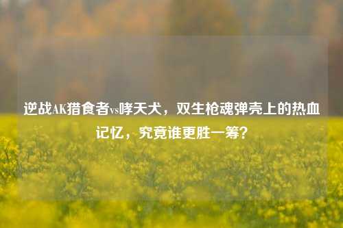 逆战AK猎食者vs哮天犬,双生枪魂弹壳上的热血记忆,究竟谁更胜一筹?