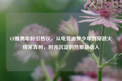 CF雅男年龄引热议，从电竞追梦少年到穿越火线常青树，时光沉淀的热爱最动人
