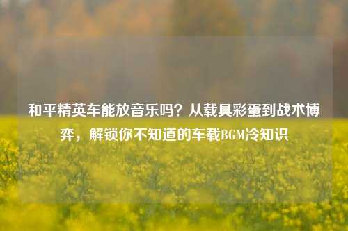 和平精英车能放音乐吗?从载具彩蛋到战术博弈,解锁你不知道的车载BGM冷知识
