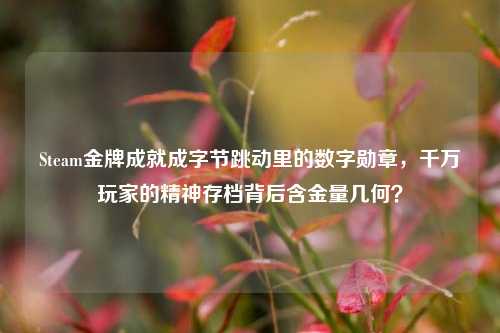 Steam金牌成就成字节跳动里的数字勋章，千万玩家的精神存档背后含金量几何？