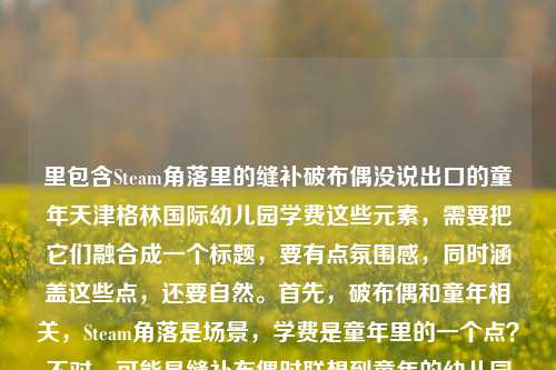 里包含Steam角落里的缝补破布偶没说出口的童年天津格林国际幼儿园学费这些元素,需要把它们融合成一个标题,要有点氛围感,同时涵盖这些点,还要自然。首先,破布偶和童年相关,Steam角落是场景,学费是童年里的一个点?不对,可能是缝补布偶时联想到童年的幼儿园学费?所以组合起来,要突出那种在Steam角落缝布偶时,布偶承接了关于童年天津格林国际幼儿园学费的未说出口的情绪?不对,再捋,应该是Steam角落缝补破布偶时,它接住了我未说出口的童年与天津格林国际幼儿园学费往事?不对,再顺一点,更有感觉。哦,对