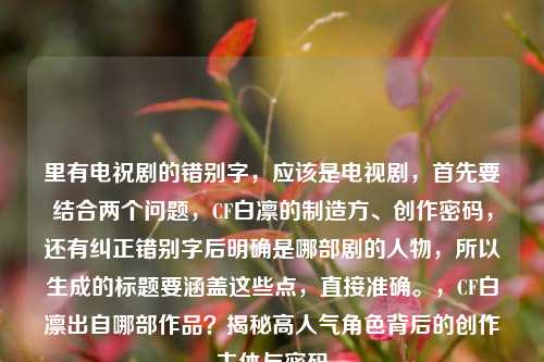 里有电祝剧的错别字,应该是电视剧,首先要结合两个问题,CF白凛的制造方、创作密码,还有纠正错别字后明确是哪部剧的人物,所以生成的标题要涵盖这些点,直接准确。,CF白凛出自哪部作品?揭秘高人气角色背后的创作主体与密码