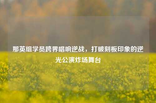 那英组学员跨界唱响逆战,打破刻板印象的逆光公演炸场舞台
