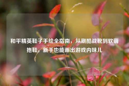 和平精英鞋子手绘全指南,从潮酷战靴到软萌拖鞋,新手也能画出游戏内味儿