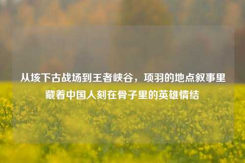 从垓下古战场到王者峡谷,项羽的地点叙事里藏着中国人刻在骨子里的英雄情结