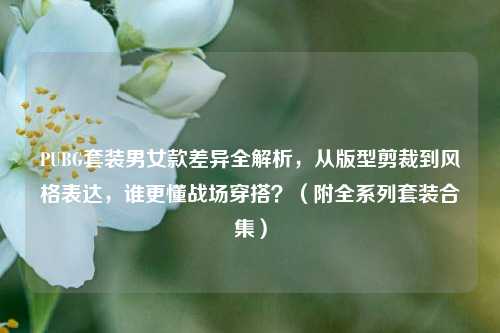 PUBG套装男女款差异全解析，从版型剪裁到风格表达，谁更懂战场穿搭？（附全系列套装合集）
