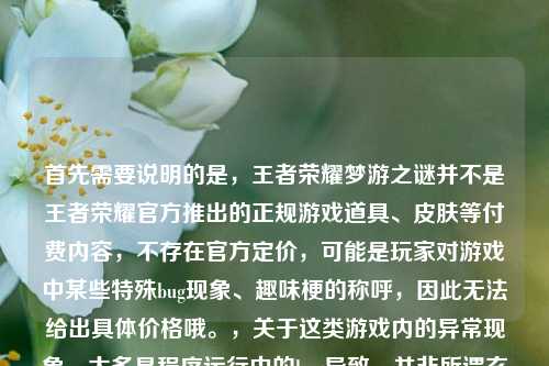 首先需要说明的是，王者荣耀梦游之谜并不是王者荣耀官方推出的正规游戏道具、皮肤等付费内容，不存在官方定价，可能是玩家对游戏中某些特殊bug现象、趣味梗的称呼，因此无法给出具体价格哦。，关于这类游戏内的异常现象，大多是程序运行中的bug导致，并非所谓玄学，如果遇到影响游戏体验的问题，建议通过官方客服渠道反馈解决~