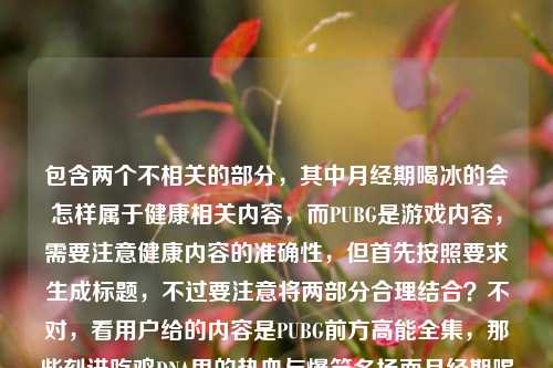 包含两个不相关的部分,其中月经期喝冰的会怎样属于健康相关内容,而PUBG是游戏内容,需要注意健康内容的准确性,但首先按照要求生成标题,不过要注意将两部分合理结合?不对,看用户给的内容是PUBG前方高能全集,那些刻进吃鸡DNA里的热血与爆笑名场面月经期喝冰的会怎样,可能是输入时的拼接?但要求生成1个标题,需要注意健康部分的表述要科学,不过先结合?不对,等下,月经期喝冰的影响因人而异,不能绝对化,但标题要准确?不对,用户给的内容是把这两个放一起了?不对,会不会是用户输入错误?但按照要求,根据提供的内