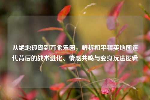 从绝地孤岛到万象乐园，解析和平精英地图迭代背后的战术进化、情感共鸣与变身玩法逻辑