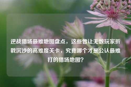 逆战猎场最难地图盘点，这些曾让无数玩家折戟沉沙的高难度关卡，究竟哪个才是公认最难打的猎场地图？