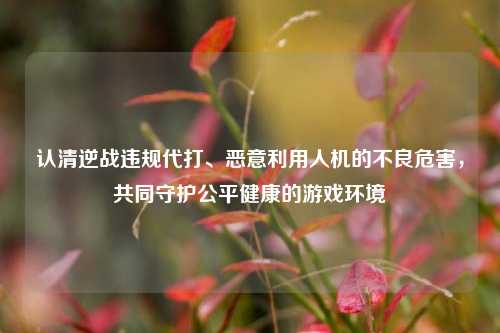 认清逆战违规代打、恶意利用人机的不良危害，共同守护公平健康的游戏环境