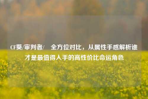 CF葵/审判者/曈全方位对比，从属性手感解析谁才是最值得入手的高性价比命运角色
