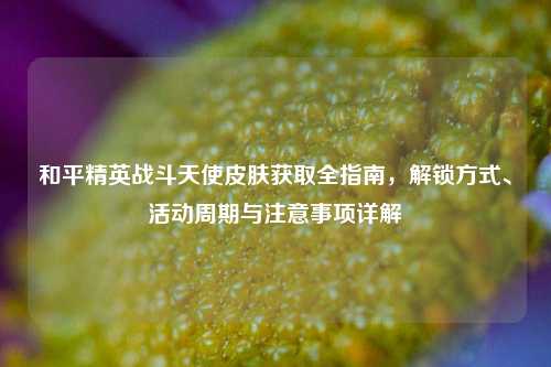 和平精英战斗天使皮肤获取全指南,解锁方式、活动周期与注意事项详解