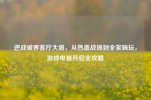 逆战破界客厅大屏,从热血战场到全家嗨玩,游戏电视开启全攻略
