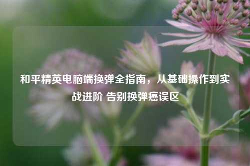 和平精英电脑端换弹全指南，从基础操作到实战进阶 告别换弹癌误区