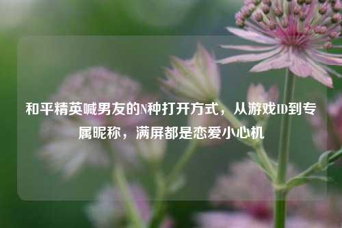 和平精英喊男友的N种打开方式，从游戏ID到专属昵称，满屏都是恋爱小心机