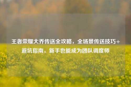 王者荣耀大乔传送全攻略,全场景传送技巧+避坑指南,新手也能成为团队调度师