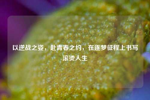 以逆战之姿，赴青春之约，在逐梦征程上书写滚烫人生