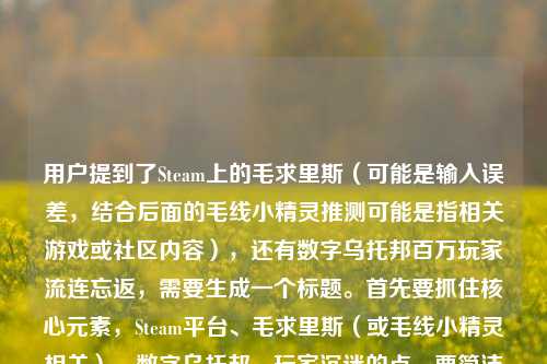 用户提到了Steam上的毛求里斯(可能是输入误差,结合后面的毛线小精灵推测可能是指相关游戏或社区内容),还有数字乌托邦百万玩家流连忘返,需要生成一个标题。首先要抓住核心元素,Steam平台、毛求里斯(或毛线小精灵相关)、数字乌托邦、玩家沉迷的点。要简洁有吸引力,结合这些点,比如Steam毛求里斯,藏在游戏缝隙的数字乌托邦,为何让百万玩家沉醉?不对,用户还提到了毛线小精灵,可能是把毛求里斯和毛线小精灵结合?不对,再看,用户输入里Steam毛求里斯,藏在游戏平台缝隙里的数字乌托邦,为何让百万玩家流连