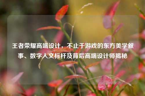 王者荣耀高端设计，不止于游戏的东方美学叙事、数字人文标杆及背后高端设计师揭秘