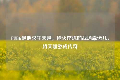 PUBG绝地求生天赐，枪火淬炼的战场幸运儿，将天赋熬成传奇