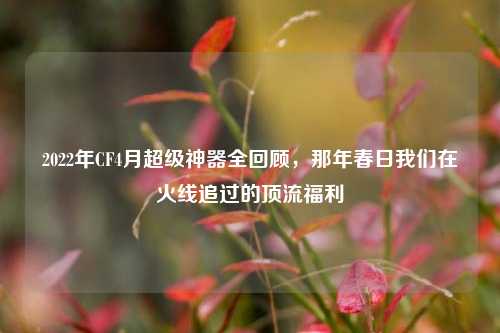2022年CF4月超级神器全回顾，那年春日我们在火线追过的顶流福利