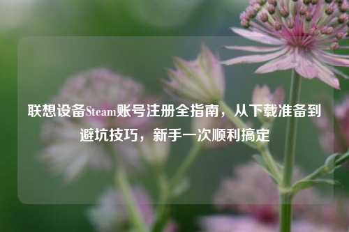 联想设备Steam账号注册全指南，从下载准备到避坑技巧，新手一次顺利搞定