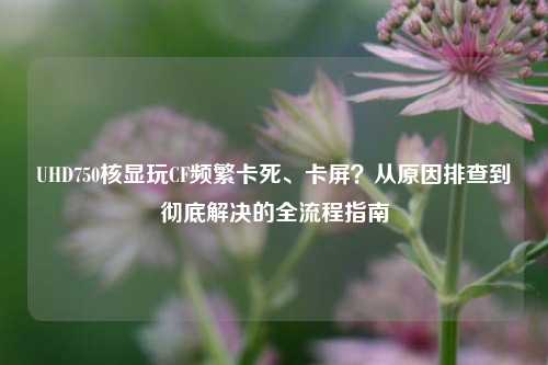 UHD750核显玩CF频繁卡死、卡屏？从原因排查到彻底解决的全流程指南