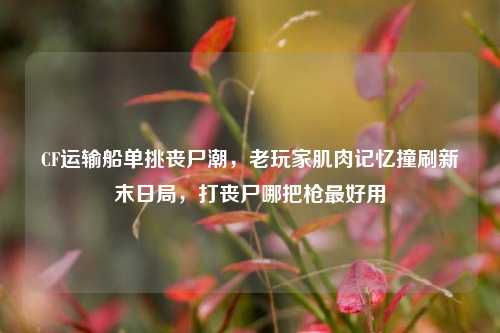 CF运输船单挑丧尸潮，老玩家肌肉记忆撞刷新末日局，打丧尸哪把枪最好用