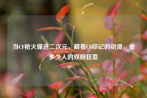 当CF枪火撞进二次元，藏着CF印记的动漫，是多少人的双厨狂喜