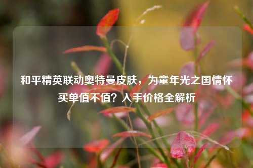 和平精英联动奥特曼皮肤，为童年光之国情怀买单值不值？入手价格全解析