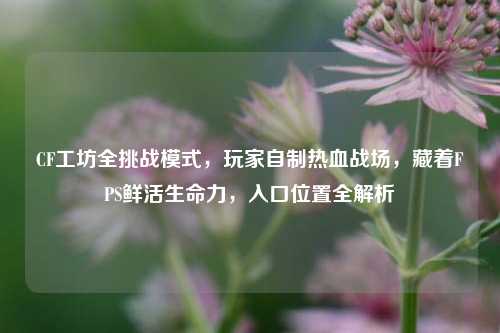 CF工坊全挑战模式，玩家自制热血战场，藏着FPS鲜活生命力，入口位置全解析