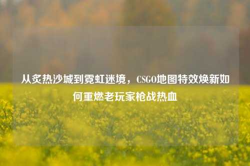 从炙热沙城到霓虹迷境,CSGO地图特效焕新如何重燃老玩家枪战热血
