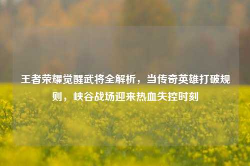 王者荣耀觉醒武将全解析，当传奇英雄打破规则，峡谷战场迎来热血失控时刻