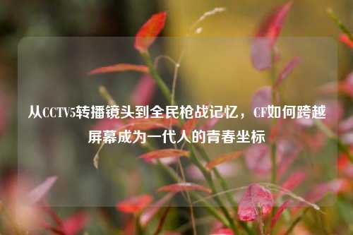 从CCTV5转播镜头到全民枪战记忆，CF如何跨越屏幕成为一代人的青春坐标