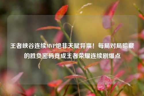 王者峡谷连续MVP绝非天赋异禀！每局对局暗藏的胜负密码竟成王者荣耀连续剧爆点