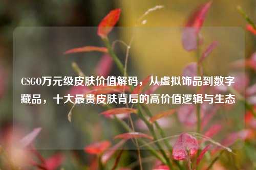 CSGO万元级皮肤价值解码，从虚拟饰品到数字藏品，十大最贵皮肤背后的高价值逻辑与生态
