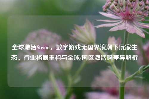 全球激活Steam，数字游戏无国界浪潮下玩家生态、行业格局重构与全球/国区激活码差异解析